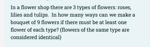 In a flower shop there are 3 types of flowers: roses,
lilies and tulips. In how many ways can we make a
bouquet of 9 flowers if there must be at least one
flower of each type? (flowers of the same type are
considered identical)
