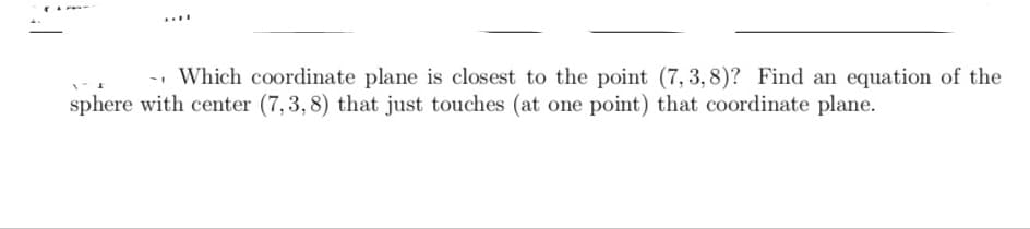 -- Which coordinate plane is closest to the point (7, 3, 8)? Find an equation of the
sphere with center (7,3,8) that just touches (at one point) that coordinate plane.
