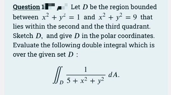 Question 1 .
between x2 + y = 1 and x² + y? = 9 that
lies within the second and the third quadrant.
Let D be the region bounded
Sketch D, and give D in the polar coordinates.
Evaluate the following double integral which is
over the given set D :
1
dA.
5 + x2 + y2
D
