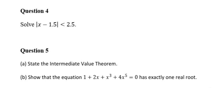 Question 4
Solve |x – 1.5| < 2.5.
Question 5
(a) State the Intermediate Value Theorem.
(b) Show that the equation 1 + 2x + x³ + 4x5 = 0 has exactly one real root.
%3D
