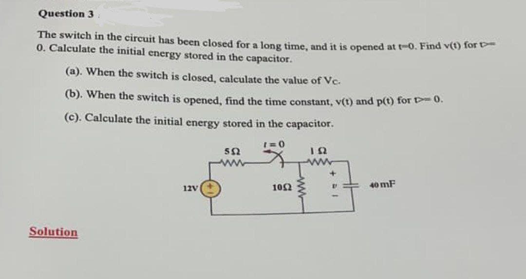 Question 3
The switch in the circuit has been closed for a long time, and it is opened at t-0. Find v(t) for t
0. Calculate the initial energy stored in the capacitor.
(a). When the switch is closed, calculate the value of Vc.
(b). When the switch is opened, find the time constant, v(t) and p(t) for > 0.
(c). Calculate the initial energy stored in the capacitor.
1=0
552
D
40 mF
12V
Solution
1052