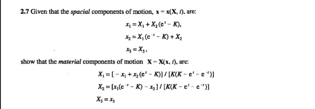 2.7 Given that the spacial components of motion, x = x(X, (), are:
x₁ = X₁ + X₂ (e' - K),
X₂X₁ (e¹-K) + X₂
x3 = X3,
show that the material components of motion X = X(x, t), are:
X₁ = [-x₁ + x₂(e¹-K)] / [K(K-e¹'-e'')]
X₂= [x₂(e¹-K) -₂]/[K(K-e¹-e¯')]
X3 = x3