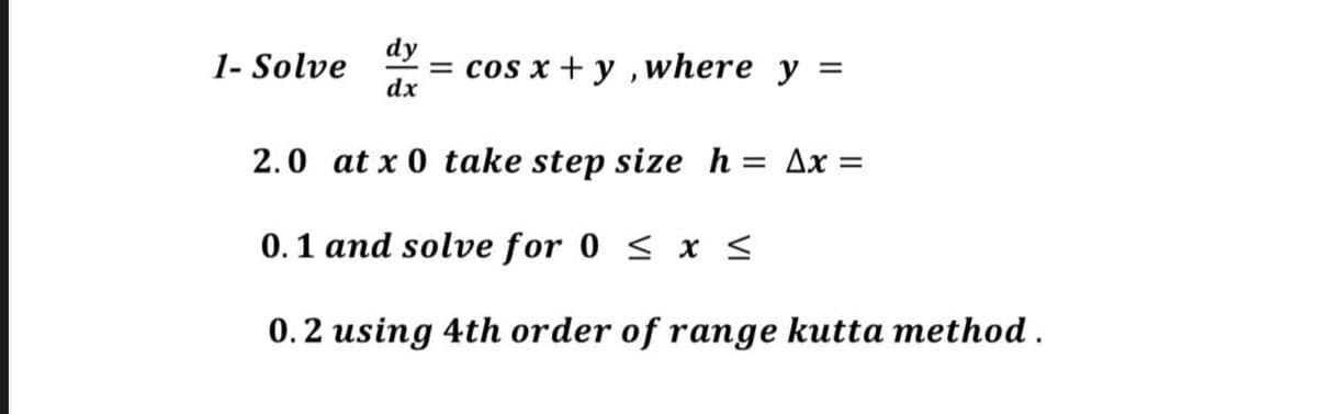 1- Solve = cos x + y, where y
dy
dx
=
2.0 at x 0 take step size h = Ax=
0.1 and solve for 0 ≤ x ≤
0.2 using 4th order of range kutta method.