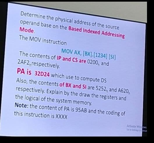 Determine the physical address of the source
operand base on the Based Indexed Addressing
Mode.
The MOV instruction
MOV AX, [BX].[1234] [SI]
The contents of IP and CS are 0200, and
2AF2 respectively.
PA is 32D24 which use to compute DS
Also, the contents of BX and SI are 5252, and A620,
respectively. Explain by the draw the registers and
the logical of the system memory.
Note: the content of PA is 95AB and the coding of
this instruction is XXXX
Activate Windows
Go to Setting dal
