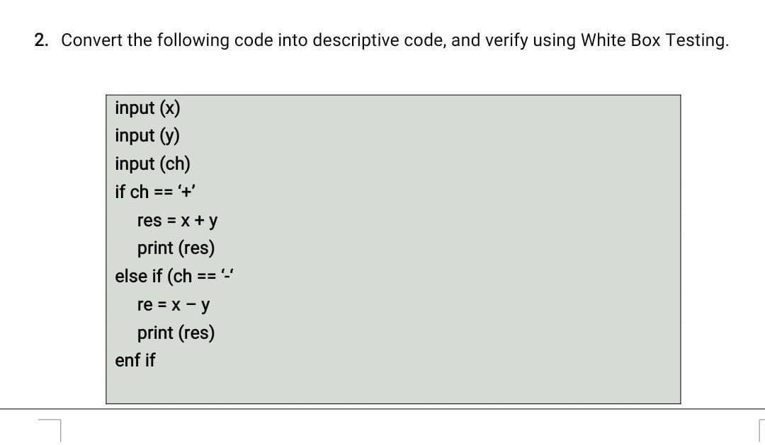 2. Convert the following code into descriptive code, and verify using White Box Testing.
input (x)
input (y)
input (ch)
if ch == '+'
res = x + y
print (res)
else if (ch == '-'
re = x - y
print (res)
enf if