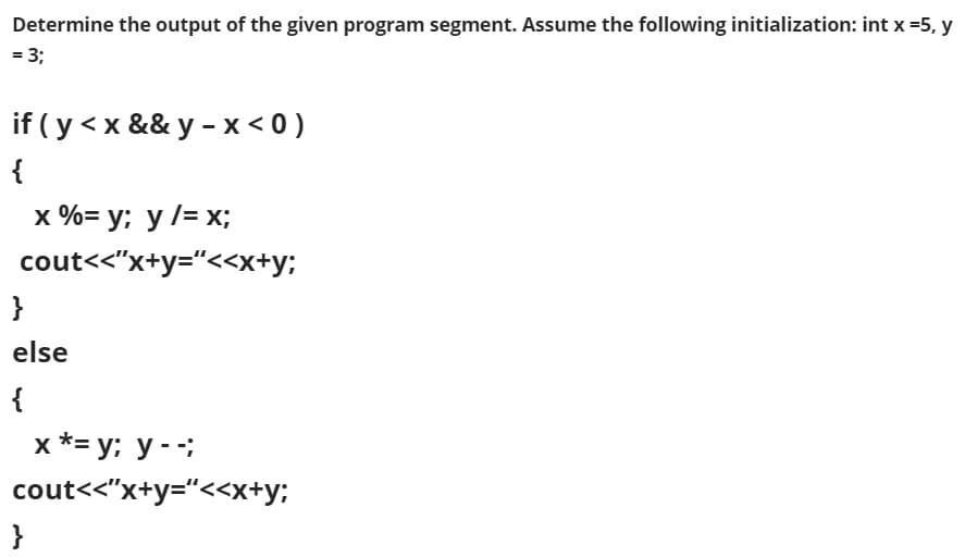 Determine the output of the given program segment. Assume the following initialization: int x =5, y
= 3;
if ( y < x && y - x < 0 )
{
х %%3D у; у /3 х;
cout<<"x+y="<<x+y;
}
else
{
х*- у; у --;
cout<<"x+y="<<x+y;
}
