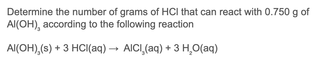 Determine the number of grams of HCI that can react with 0.750 g of
Al(OH), according to the following reaction
Al(OH),(s) + 3 HCI(aq) → AICI,(aq) + 3 H,O(aq)
