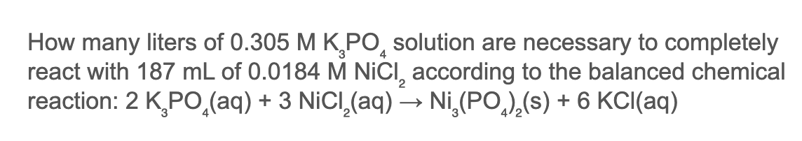 How many liters of 0.305 M K,PO, solution are necessary to completely
react with 187 mL of 0.0184 M NICI, according to the balanced chemical
reaction: 2 KPO,(aq) + 3 NiCI,(aq) → Ni,(PO,),(s) + 6 KCI(aq)
4
