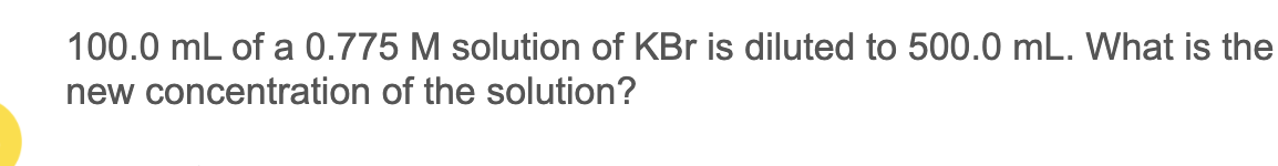 100.0 mL of a 0.775 M solution of KBr is diluted to 500.0 mL. What is the
new concentration of the solution?
