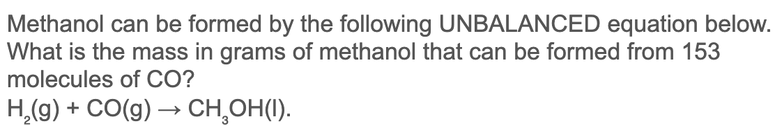 Methanol can be formed by the following UNBALANCED equation below.
What is the mass in grams of methanol that can be formed from 153
molecules of CO?
H,(g) + CO(g) → CH,OH(I).
