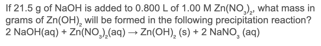 If 21.5 g of NaOH is added to 0.800 L of 1.00 M Zn(NO,), what mass in
grams of Zn(OH), will be formed in the following precipitation reaction?
2 NaOH(aq) + Zn(NO,),(aq) → Zn(OH), (s) + 2 NaNO, (aq)
