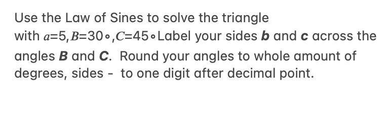 Use the Law of Sines to solve the triangle
with a=5,B=30•,C=45•Label your sides b and c across the
angles B and C. Round your angles to whole amount of
degrees, sides - to one digit after decimal point.
