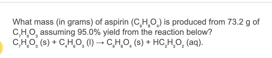 What mass (in grams) of aspirin (C,H,O,) is produced from 73.2 g of
C,H,O, assuming 95.0% yield from the reaction below?
C,HO, (s) + C,H,O, (1) → C̟H,O̟ (s) + HC,H,O, (aq).
