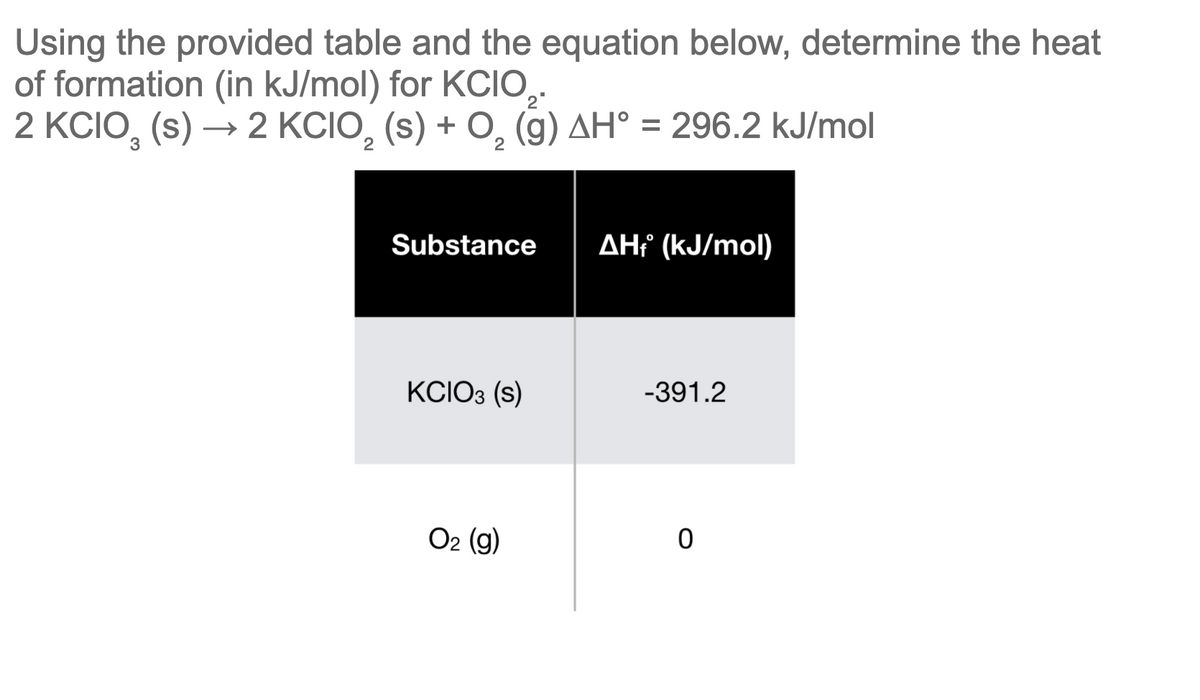 Using the provided table and the equation below, determine the heat
of formation (in kJ/mol) for KCIO,.
2 KCIO, (s) → 2 KCIO, (s) + O, (g) AH° = 296.2 kJ/mol
%3D
Substance
AH¡ (kJ/mol)
KCIO3 (s)
-391.2
Ог (9)
