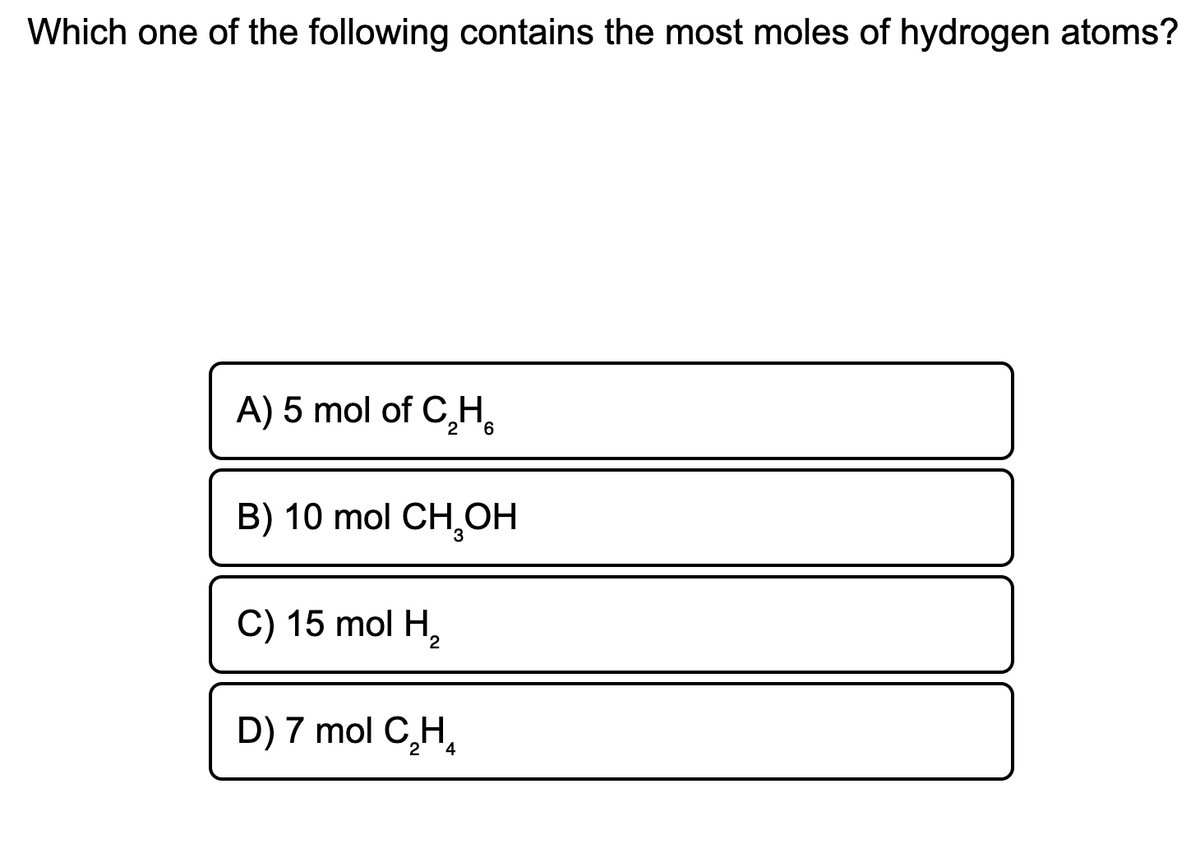 Which one of the following contains the most moles of hydrogen atoms?
A) 5 mol of C,H,
B) 10 mol CH,OH
C) 15 mol H,
D) 7 mol C,H,
