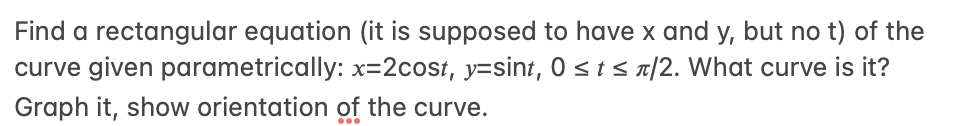 Find a rectangular equation (it is supposed to have x and y, but no t) of the
curve given parametrically: x=2cost, y=sint, 0 sis a|2. What curve is it?
Graph it, show orientation of the curve.
