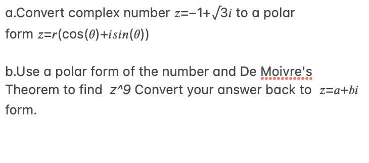 a.Convert complex number z=-1+/3i to a polar
form z=r(cos(0)+isin(0))
b.Use a polar form of the number and De Moivre's
Theorem to find z^9 Convert your answer back to z=a+bi
form.

