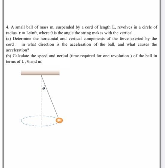 4. A small ball of mass m, suspended by a cord of length L, revolves in a circle of
radius r = Lsine, where 0 is the angle the string makes with the vertical.
(a) Determine the horizontal and vertical components of the force exerted by the
cord, in what direction is the acceleration of the ball, and what causes the
acceleration?
(b) Calculate the speed and neriod (time required for one revolution ) of the ball in
terms of L, 0,and m.
