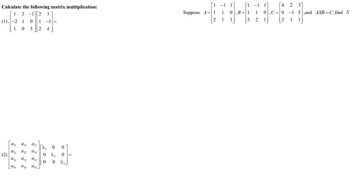 -1 1
0,B =1
-1
[4 2
3
Calculate the following matrix multiplication:
1 2 -12 3
Suppose A=| 1
1
0,C=0 -1 5,and AXB =C,find X
(1), -2 1
-1 =
1
1
2 1
| 2
1
1
3
4
a, a2 a13
a, an a23
(2)
a a2 a33
0 2, 0 =
Las a42 a43 ]

