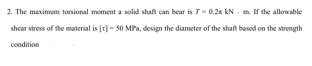 2. The maximum torsional moment a solid shaft can bear is T = 0.2r kN . m. If the allowable
shear stress of the material is [t] = 50 MPa, design the diameter of the shaft based on the strength
condition
