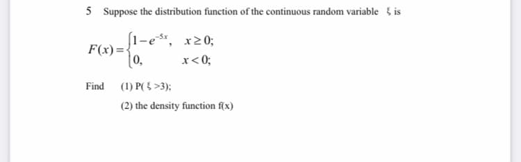5 Suppose the distribution function of the continuous random variable { is
1-es*, x20;
F(x)=•
0,
x< 0;
Find (1) P( 5 >3);
(2) the density function f(x)

