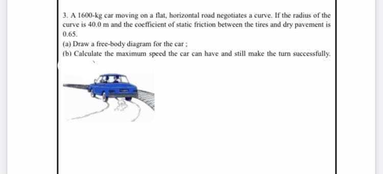 3. A 1600-kg car moving on a flat, horizontal road negotiates a curve. If the radius of the
curve is 40.0 m and the coefficient of static friction between the tires and dry pavement is
0.65.
(a) Draw a free-body diagram for the car;
(b) Calculate the maximum speed the car can have and still make the turn successfully.
