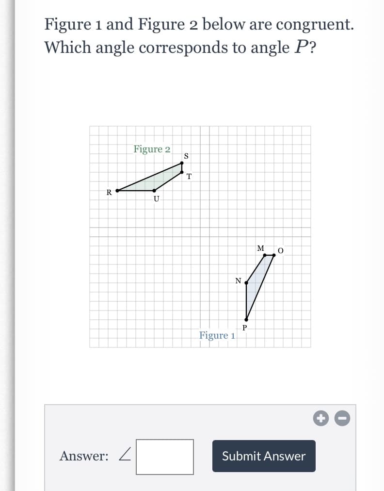 Figure 1 and Figure 2 below are congruent.
Which angle corresponds to angle P?
Figure 2
IS
T
R
U
M
N.
P.
Figure 1
Answer: Z
Submit Answer
