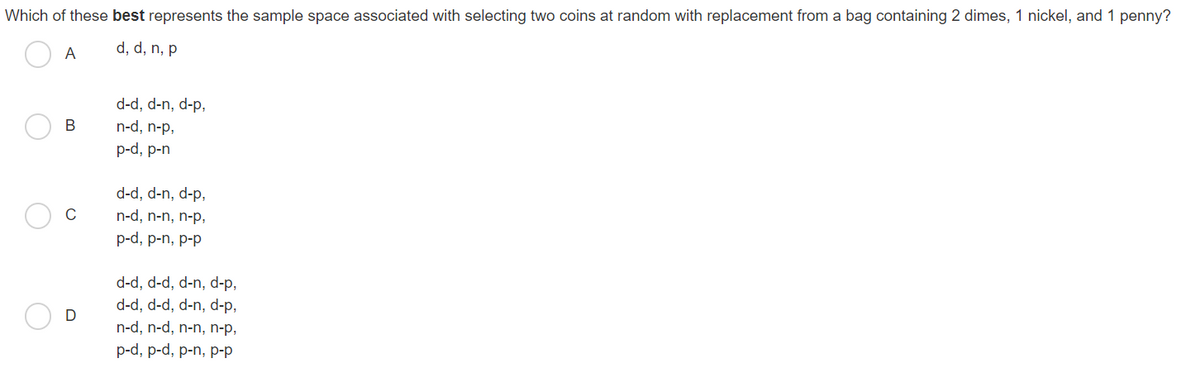 Which of these best represents the sample space associated with selecting two coins at random with replacement from a bag containing 2 dimes, 1 nickel, and 1 penny?
d, d, n, p
A
d-d, d-n, d-p,
В
n-d, n-p,
p-d, p-n
d-d, d-n, d-p,
n-d, n-n, n-p,
p-d, p-n, p-p
d-d, d-d, d-n, d-p,
d-d, d-d, d-n, d-p,
n-d, n-d, n-n, n-p,
D
p-d, p-d, p-n, p-p
