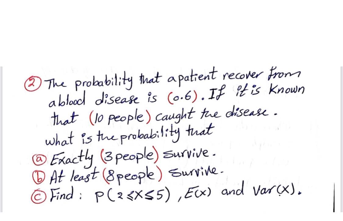 The probability that apatient recover From
ablood disease is (o.6). If it is Known
that (1o people) Caught tue disease.
what is the probability tuat
® Exactly (3people) Survive .
D At least (8people) Survive.
© Find : P(2<X55) ,Ex) and Varçx).
