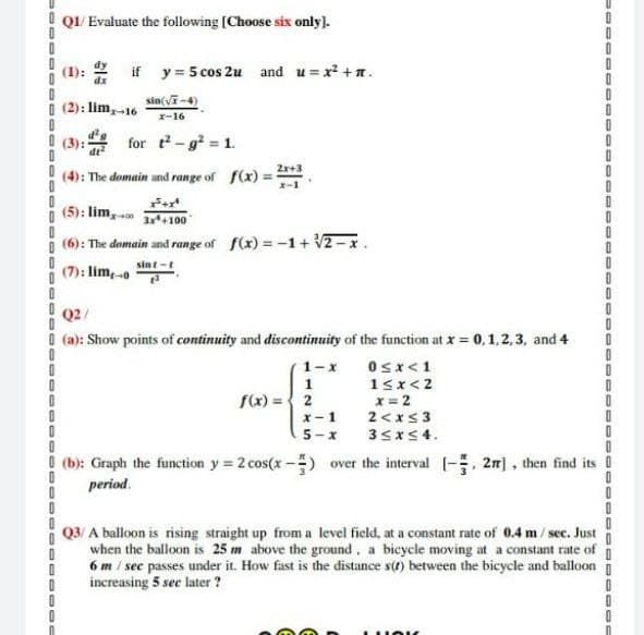 QI/ Evaluate the following [Choose six only).
(1): 2 if y= 5 cos 2u and u = x +n.
dx
sin(vi-4)
I (2): lim,-16
x-16
I (3):
for t-g2 1.
2x+3
(4): The domain and range of f(x)
i (5): lim,o
3x4100
I (6): The domain and range of f(x) = -1+ V2-x
sint-t
(7): limo
Q2/
I (a): Show points of continuity and discontinuity of the function at x = 0,1,2,3, and 4
1-x 0sx<1
1
15x<2
x = 2
2<x<3
35xS4.
fx) ={ 2
x-1
5-x
! (b): Graph the function y = 2 cos(x -) over the interval (-, 2m) , then find its !
period.
Q3/ A balloon is rising straight up from a level field, at a constant rate of 0.4 m/ sec. Just
when the balloon is 25 m above the ground, a bicycle moving at a constant rate of
6 m / sec passes under it. How fast is the distance s(t) between the bicycle and balloon
increasing 5 sec later ?
00
