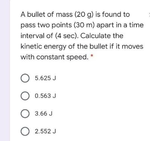 A bullet of mass (20 g) is found to
pass two points (30 m) apart in a time
interval of (4 sec). Calculate the
kinetic energy of the bullet if it moves
with constant speed.
O 5.625 J
0.563 J
3.66 J
O 2.552 J
