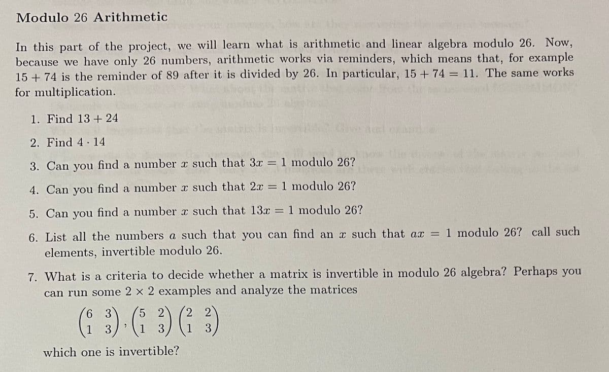 Modulo 26 Arithmetic
In this part of the project, we will learn what is arithmetic and linear algebra modulo 26. Now,
because we have only 26 numbers, arithmetic works via reminders, which means that, for example
15 + 74 is the reminder of 89 after it is divided by 26. In particular, 15 + 74 = 11. The same works
for multiplication.
1. Find 13 + 24
Give Arel cA
2. Find 4 14
the
with
3. Can you find a number x such that 3x = 1 modulo 26?
4. Can you find a number x such that 2x = 1 modulo 26?
%3D
5. Can you find a number x such that 13x = 1 modulo 26?
6. List all the numbers a such that you can find an x such that ax = 1 modulo 26? call such
elements, invertible modulo 26.
7. What is a criteria to decide whether a matrix is invertible in modulo 26 algebra? Perhaps you
can run some 2 x 2 examples and analyze the matrices
6 3
5 2
2 2
1
3
1
3
1
3
which one is invertible?
