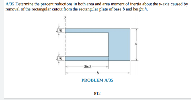 A/35 Determine the percent reductions in both area and area moment of inertia about the y-axis caused by
removal of the rectangular cutout from the rectangular plate of base b and height h.
h/8
h
h/8
-26/3
9.
PROBLEM A/35
812
