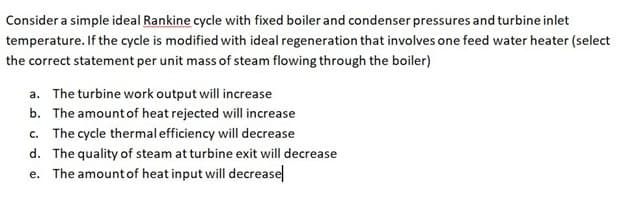 Consider a simple ideal Rankine cycle with fixed boiler and condenser pressures and turbine inlet
temperature. If the cycle is modified with ideal regeneration that involves one feed water heater (select
the correct statement per unit mass of steam flowing through the boiler)
a. The turbine work output will increase
b. The amount of heat rejected will increase
c. The cycle thermalefficiency will decrease
d. The quality of steam at turbine exit will decrease
e. The amount of heat input will decreasel
