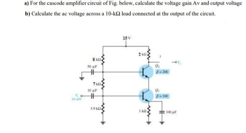 a) For the cascode amplifier circuit of Fig. below, calculate the voltage gain Av and output voltage
b) Calculate the ac voltage across a 10-k2 load connected at the output of the circuit.
15 V
2 ko
8 k
50 uF
= 200
10 pF
-100
3.9 kQ.
100 uF
