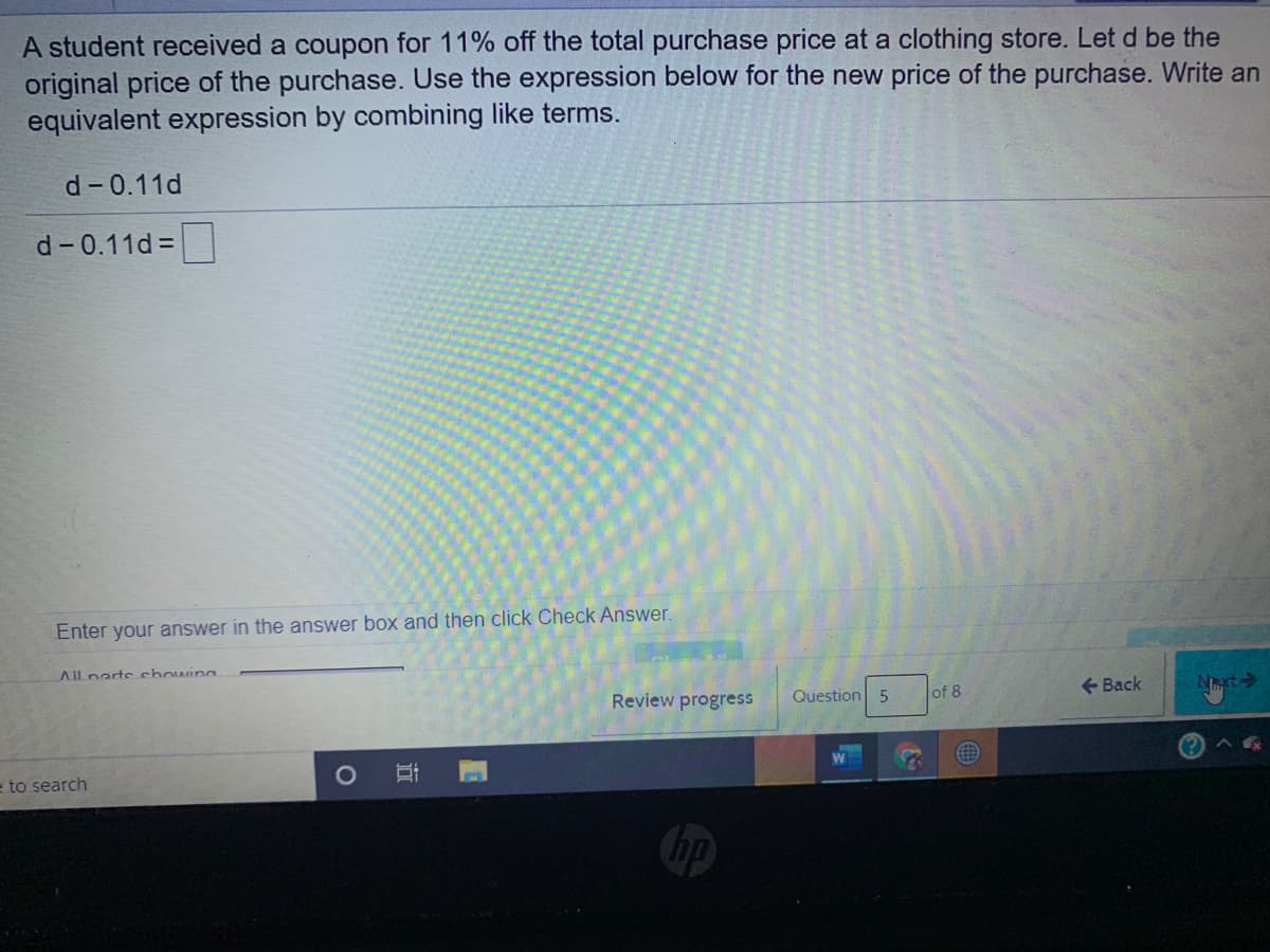 A student received a coupon for 11% off the total purchase price at a clothing store. Let d be the
original price of the purchase. Use the expression below for the new price of the purchase. Write an
equivalent expression by combining like terms.
d-0.11d
d-0.11d =
Enter your answer in the answer box and then click Check Answer.
All nartechowing
Review progress
Question 5
lof 8
+ Back
Nxt
e to search
