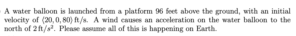 A water balloon is launched from a platform 96 feet above the ground, with an initial
velocity of (20, 0, 80) ft/s. A wind causes an acceleration on the water balloon to the
north of 2 ft/s². Please assume all of this is happening on Earth.
