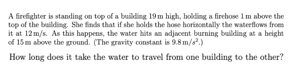 A firefighter is standing on top of a building 19 m high, holding a firehose 1m above the
top of the building. She finds that if she holds the hose horizontally the waterflows from
it at 12 m/s. As this happens, the water hits an adjacent burning building at a height
of 15 m above the ground. (The gravity constant is 9.8 m/s².)
How long does it take the water to travel from one building to the other?
