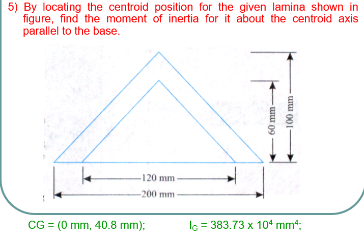 5) By locating the centroid position for the given lamina shown in
figure, find the moment of inertia for it about the centroid axis
parallel to the base.
-120 mm -
-200 mm
CG = (0 mm, 40.8 mm);
IG = 383.73 x 104 mm4;
%3D
60 mm-
100 mm
