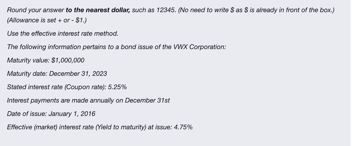 Round your answer to the nearest dollar, such as 12345. (No need to write $ as $ is already in front of the box.)
(Allowance is set + or - $1.)
Use the effective interest rate method.
The following information pertains to a bond issue of the VWX Corporation:
Maturity value: $1,000,000
Maturity date: December 31, 2023
Stated interest rate (Coupon rate): 5.25%
Interest payments are made annually on December 31st
Date of issue: January 1, 2016
Effective (market) interest rate (Yield to maturity) at issue: 4.75%
