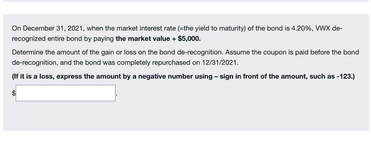 On December 31, 2021, when the market interest rate (=the yield to maturity) of the bond is 4.20%, VWX de-
recognized entire bond by paying the market value + $5,000.
Determine the amount of the gain or loss on the bond de-recognition. Assume the coupon is paid before the bond
de-recognition, and the bond was completely repurchased on 12/31/2021.
(If it is a loss, express the amount by a negative number using - sign in front of the amount, such as -123.)
%24
