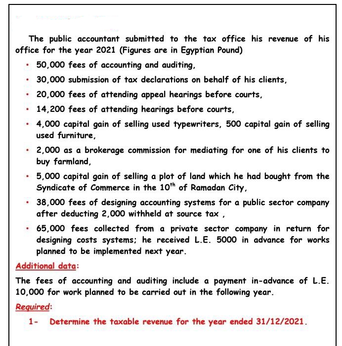 The public accountant submitted to the tax office his revenue of his
office for the year 2021 (Figures are in Egyptian Pound)
50,000 fees of accounting and auditing,
30,000 submission of tax declarations on behalf of his clients,
20,000 fees of attending appeal hearings before courts,
14,200 fees of attending hearings before courts,
4,000 capital gain of selling used typewriters, 500 capital gain of selling
used furniture,
2,000 as a brokerage commission for mediating for one of his clients to
buy farmland,
5,000 capital gain of selling a plot of land which he had bought from the
Syndicate of Commerce in the 10th of Ramadan City,
38,000 fees of designing accounting systems for a public sector company
after deducting 2,000 withheld at source tax ,
65,000 fees collected from a private sector company in return for
designing costs systems; he received L.E. 5000 in advance for works
planned to be implemented next year.
Additional data:
The fees of accounting and auditing include a payment in-advance of L.E.
10,000 for work planned to be carried out in the following year.
Required:
1- Determine the taxable revenue for the year ended 31/12/2021.
