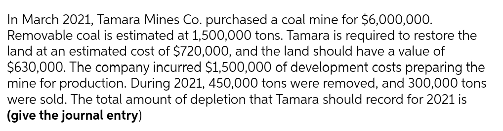 In March 2021, Tamara Mines Co. purchased a coal mine for $6,000,000.
Removable coal is estimated at 1,500,000 tons. Tamara is required to restore the
land at an estimated cost of $720,000, and the land should have a value of
$630,000. The company incurred $1,500,000 of development costs preparing the
mine for production. During 2021, 450,000 tons were removed, and 300,000 tons
were sold. The total amount of depletion that Tamara should record for 2021 is
(give the journal entry)
