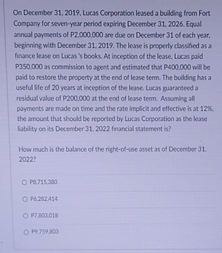 On December 31, 2019, Lucas Corporation leased a building from Fort
Company for seven-year period expiring December 31, 2026. Equal
annual payments of P2,000,000 are due on December 31 of each year.
beginning with December 31, 2019. The lease is properly classified as a
finance lease on Lucas 's books. At inception of the lease, Lucas paid
P350,000 as commission to agent and estimated that P400,000 will be
paid to restore the property at the end of lease term. The building has a
useful life of 20 years at inception of the lease. Lucas guaranteed a
residual value of P200,000 at the end of lease term. Assuming all
payments are made on time and the rate implicit and effective is at 12%,
the amount that should be reported by Lucas Corporation as the lease
liability on its December 31, 2022 financial statement is?
How much is the balance of the right-of-use asset as of December 31.
2022?
O P8,715,380
O P6,282.414
O P7,803,018
O P9.759,803

