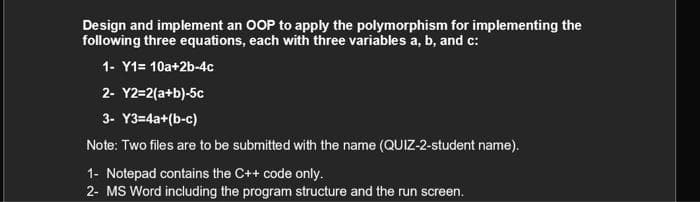 Design and implement an OOP to apply the polymorphism for implementing the
following three equations, each with three variables a, b, and c:
1- Y1= 10a+2b-4c
2- Y2=2(a+b)-5c
3- Y3=4a+(b-c)
Note: Two files are to be submitted with the name (QUIZ-2-student name).
1- Notepad contains the C++ code only.
2- MS Word including the program structure and the run screen.
