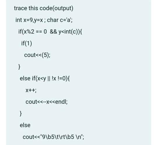 trace this code(output)
int x-9,y%3Dx; char c='a';
if(x%2 == 0 && y<int(c)){
%3%3D
if(1)
cout<<(5);
else if(x<y || !x !=0){
x++;
cout<<--x<<endl;
else
cout<<"9\b5\t\rt\b5 \n";
