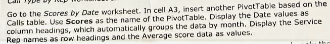 Go to the Scores by Date worksheet. In cell A3, insert another PivotTable based on the
Calls table. Use Scores as the name of the PivotTable. Display the Date values as
column headings, which automatically groups the data by month. Display the Service
Rep names as row headings and the Average score data as values.
