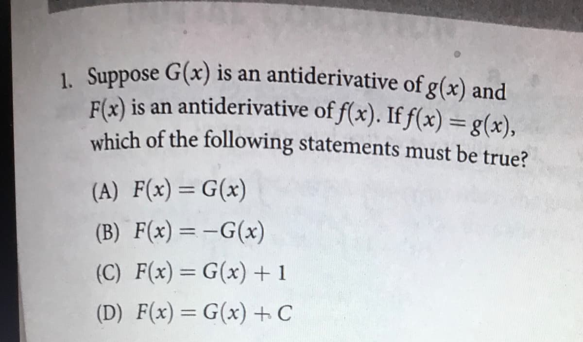 1. Suppose G(x) is an antiderivative of g(x) and
F(x) is an antiderivative of f(x). If f(x) = g(x),
which of the following statements must be true?
(A) F(x)=G(x)
%3D
(B) F(x)=-G(x)
|
(C) F(x)= G(x)+ 1
%3D
(D) F(x)= G(x) + C
