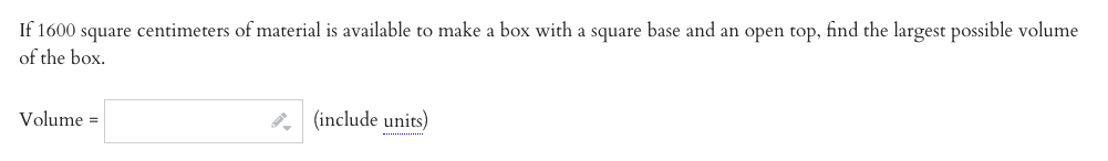If 1600 square centimeters of material is available to make a box with a square base and an open top, find the largest possible volume
of the box.
Volume =
8. (include units)
