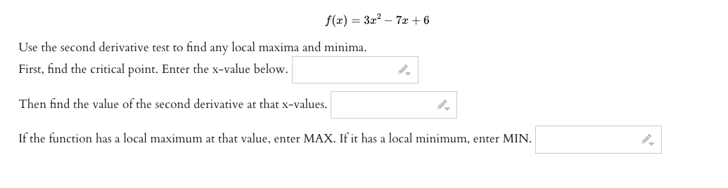 f(x) = 3x? – 7x + 6
Use the second derivative test to find any local maxima and minima.
First, find the critical point. Enter the x-value below.
Then find the value of the second derivative at that x-values.
If the function has a local maximum at that value, enter MAX. If it has a local minimum, enter MIN.
